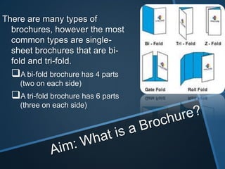 There are many types of
  brochures, however the most
  common types are single-
  sheet brochures that are bi-
  fold and tri-fold.
  A bi-fold brochure has 4 parts
    (two on each side)
  A tri-fold brochure has 6 parts
    (three on each side)
 