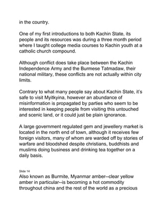in the country.
One of my first introductions to both Kachin State, its
people and its resources was during a three month period
where I taught college media courses to Kachin youth at a
catholic church compound.
Although conflict does take place between the Kachin
Independence Army and the Burmese Tatmadaw, their
national military, these conflicts are not actually within city
limits.
Contrary to what many people say about Kachin State, it’s
safe to visit Myitkyina, however an abundance of
misinformation is propagated by parties who seem to be
interested in keeping people from visiting this untouched
and scenic land, or it could just be plain ignorance.
A large government regulated gem and jewellery market is
located in the north end of town, although it receives few
foreign visitors, many of whom are warded off by stories of
warfare and bloodshed despite christians, buddhists and
muslims doing business and drinking tea together on a
daily basis.
Slide 14
Also known as Burmite, Myanmar amber--clear yellow
amber in particular--is becoming a hot commodity
throughout china and the rest of the world as a precious
 