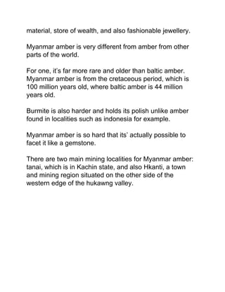 material, store of wealth, and also fashionable jewellery.
Myanmar amber is very different from amber from other
parts of the world.
For one, it’s far more rare and older than baltic amber.
Myanmar amber is from the cretaceous period, which is
100 million years old, where baltic amber is 44 million
years old.
Burmite is also harder and holds its polish unlike amber
found in localities such as indonesia for example.
Myanmar amber is so hard that its’ actually possible to
facet it like a gemstone.
There are two main mining localities for Myanmar amber:
tanai, which is in Kachin state, and also Hkanti, a town
and mining region situated on the other side of the
western edge of the hukawng valley.
 