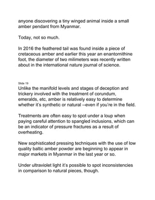 anyone discovering a tiny winged animal inside a small
amber pendant from Myanmar.
Today, not so much.
In 2016 the feathered tail was found inside a piece of
cretaceous amber and earlier this year an enantornithine
foot, the diameter of two milimeters was recently written
about in the international nature journal of science.
Slide 19
Unlike the manifold levels and stages of deception and
trickery involved with the treatment of corundum,
emeralds, etc, amber is relatively easy to determine
whether it’s synthetic or natural --even if you’re in the field.
Treatments are often easy to spot under a loup when
paying careful attention to spangled inclusions, which can
be an indicator of pressure fractures as a result of
overheating.
New sophisticated pressing techniques with the use of low
quality baltic amber powder are beginning to appear in
major markets in Myanmar in the last year or so.
Under ultraviolet light it’s possible to spot inconsistencies
in comparison to natural pieces, though.
 