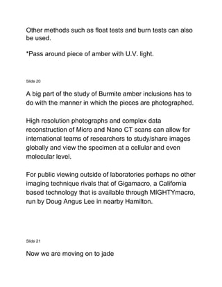 Other methods such as float tests and burn tests can also
be used.
*Pass around piece of amber with U.V. light.
Slide 20
A big part of the study of Burmite amber inclusions has to
do with the manner in which the pieces are photographed.
High resolution photographs and complex data
reconstruction of Micro and Nano CT scans can allow for
international teams of researchers to study/share images
globally and view the specimen at a cellular and even
molecular level.
For public viewing outside of laboratories perhaps no other
imaging technique rivals that of Gigamacro, a California
based technology that is available through MIGHTYmacro,
run by Doug Angus Lee in nearby Hamilton.
Slide 21
Now we are moving on to jade
 