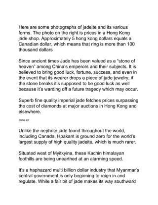 Here are some photographs of jadeite and its various
forms. The photo on the right is prices in a Hong Kong
jade shop. Approximately 5 hong kong dollars equals a
Canadian dollar, which means that ring is more than 100
thousand dollars
Since ancient times Jade has been valued as a “stone of
heaven” among China’s emperors and their subjects. It is
believed to bring good luck, fortune, success, and even in
the event that its wearer drops a piece of jade jewelry, if
the stone breaks it’s supposed to be good luck as well
because it’s warding off a future tragedy which may occur.
Superb fine quality imperial jade fetches prices surpassing
the cost of diamonds at major auctions in Hong Kong and
elsewhere.
Slide 22
Unlike the nephrite jade found throughout the world,
including Canada, Hpakant is ground zero for the world’s
largest supply of high quality jadeite, which is much rarer.
Situated west of Myitkyina, these Kachin himalayan
foothills are being unearthed at an alarming speed.
It’s a haphazard multi billion dollar industry that Myanmar’s
central government is only beginning to reign in and
regulate. While a fair bit of jade makes its way southward
 