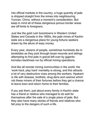into official markets in the country, a huge quantity of jade
is shipped straight from the mines into neighbouring
Yunnan, China, without a moment’s consideration. But
keep in mind all of these dangerous porous border areas
are off limits to foreigners.
Just like the gold rush boomtowns in Western United
States and Canada in the 1800s, the jade mines of Kachin
state are a dangerous place for young fortune seekers
drawn by the allure of easy money.
Every year, dozens of people, sometimes hundreds die in
landslides as they pick through loose mounds and tailings
attempting to find jade in gravel left over by gigantic
komatsu backhoes run by official mining operations.
And like all remote mining communities in the world, the
‘work hard, play hard’ mentality is strong, and this attracts
a lot of very destructive vices among the workers. Hpakant
is rife with disease, brothels, drug dens and casinos which
rob these miners of their fortunes before they get a chance
to leave town and return home to their families.
If you ask them, just about every family in Kachin state
has a friend or relative who managed to do well for
themselves after the sale of a single piece of jade. But
they also have many stories of friends and relatives who
fall prey to the dangers of such a life.
 