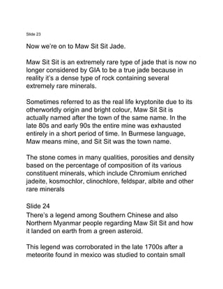 Slide 23
Now we’re on to Maw Sit Sit Jade.
Maw Sit Sit is an extremely rare type of jade that is now no
longer considered by GIA to be a true jade because in
reality it’s a dense type of rock containing several
extremely rare minerals.
Sometimes referred to as the real life kryptonite due to its
otherworldly origin and bright colour, Maw Sit Sit is
actually named after the town of the same name. In the
late 80s and early 90s the entire mine was exhausted
entirely in a short period of time. In Burmese language,
Maw means mine, and Sit Sit was the town name.
The stone comes in many qualities, porosities and density
based on the percentage of composition of its various
constituent minerals, which include Chromium enriched
jadeite, kosmochlor, clinochlore, feldspar, albite and other
rare minerals
Slide 24
There’s a legend among Southern Chinese and also
Northern Myanmar people regarding Maw Sit Sit and how
it landed on earth from a green asteroid.
This legend was corroborated in the late 1700s after a
meteorite found in mexico was studied to contain small
 