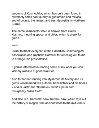 amounts of Kosmochlor, which has only been found in
extremely small poor quality in guatamala and mexico,
and of course, the largest and best deposit is in Northern
Burma.
The name kosmochlor itself is derived from Greek,
Kosmos, meaning space, and chlor, which is greek for
green.
Slide 25
I want to thank everyone at the Canadian Gemmological
Association and Rachelle Carswell for reaching out to me
to arrange this presentation.
If you’re interested in reading some of my work you can
visit my website at goodcolour.ca
Also for further reading into Myanmar, its history and its
gems, recommend two authors: bertil lintner and his books
‘Land of Jade​’ and ‘​Burma in Revolt: Opium and
Insurgency Since 1948​’
And also S.K. Samuels’ book ​Burma Ruby​, which lays out
the history of mogok from ancient times to the mid 2000s.
 