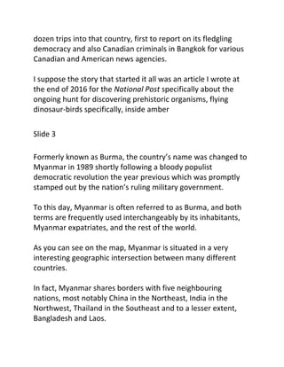 dozen trips into that country, first to report on its fledgling
democracy and also Canadian criminals in Bangkok for various
Canadian and American news agencies.
I suppose the story that started it all was an article I wrote at
the end of 2016 for the ​National Post​ specifically about the
ongoing hunt for discovering prehistoric organisms, flying
dinosaur-birds specifically, inside amber
Slide 3
Formerly known as Burma, the country’s name was changed to
Myanmar in 1989 shortly following a bloody populist
democratic revolution the year previous which was promptly
stamped out by the nation’s ruling military government.
To this day, Myanmar is often referred to as Burma, and both
terms are frequently used interchangeably by its inhabitants,
Myanmar expatriates, and the rest of the world.
As you can see on the map, Myanmar is situated in a very
interesting geographic intersection between many different
countries.
In fact, Myanmar shares borders with five neighbouring
nations, most notably China in the Northeast, India in the
Northwest, Thailand in the Southeast and to a lesser extent,
Bangladesh and Laos.
 