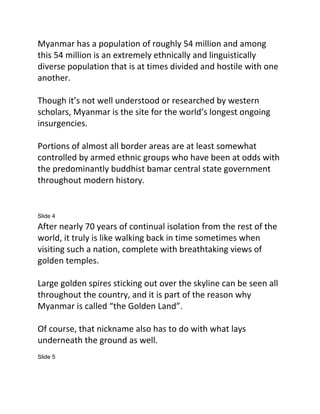 Myanmar has a population of roughly 54 million and among
this 54 million is an extremely ethnically and linguistically
diverse population that is at times divided and hostile with one
another.
Though it’s not well understood or researched by western
scholars, Myanmar is the site for the world’s longest ongoing
insurgencies.
Portions of almost all border areas are at least somewhat
controlled by armed ethnic groups who have been at odds with
the predominantly buddhist bamar central state government
throughout modern history.
Slide 4
After nearly 70 years of continual isolation from the rest of the
world, it truly is like walking back in time sometimes when
visiting such a nation, complete with breathtaking views of
golden temples.
Large golden spires sticking out over the skyline can be seen all
throughout the country, and it is part of the reason why
Myanmar is called “the Golden Land”.
Of course, that nickname also has to do with what lays
underneath the ground as well.
Slide 5
 