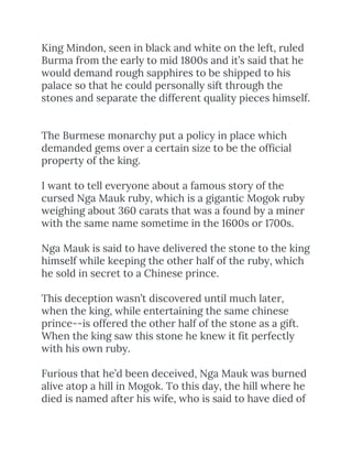 King Mindon, seen in black and white on the left, ruled 
Burma from the early to mid 1800s and it’s said that he 
would demand rough sapphires to be shipped to his 
palace so that he could personally sift through the 
stones and separate the different quality pieces himself.  
 
 
The Burmese monarchy put a policy in place which 
demanded gems over a certain size to be the official 
property of the king.  
 
I want to tell everyone about a famous story of the 
cursed Nga Mauk ruby, which is a gigantic Mogok ruby 
weighing about 360 carats that was a found by a miner 
with the same name sometime in the 1600s or 1700s.  
 
Nga Mauk is said to have delivered the stone to the king 
himself while keeping the other half of the ruby, which 
he sold in secret to a Chinese prince.  
 
This deception wasn’t discovered until much later, 
when the king, while entertaining the same chinese 
prince--is offered the other half of the stone as a gift. 
When the king saw this stone he knew it fit perfectly 
with his own ruby.  
 
Furious that he’d been deceived, Nga Mauk was burned 
alive atop a hill in Mogok. To this day, the hill where he 
died is named after his wife, who is said to have died of 
 
