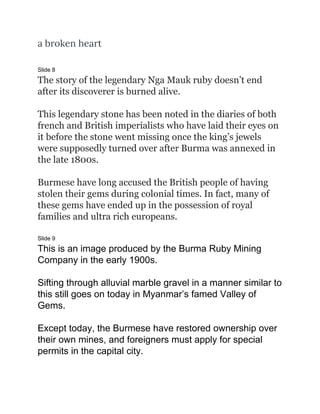 a broken heart  
 
Slide 8
The story of the legendary Nga Mauk ruby doesn’t end
after its discoverer is burned alive.
This legendary stone has been noted in the diaries of both
french and British imperialists who have laid their eyes on
it before the stone went missing once the king’s jewels
were supposedly turned over after Burma was annexed in
the late 1800s.
Burmese have long accused the British people of having
stolen their gems during colonial times. In fact, many of
these gems have ended up in the possession of royal
families and ultra rich europeans.
Slide 9
This is an image produced by the Burma Ruby Mining
Company in the early 1900s.
Sifting through alluvial marble gravel in a manner similar to
this still goes on today in Myanmar’s famed Valley of
Gems.
Except today, the Burmese have restored ownership over
their own mines, and foreigners must apply for special
permits in the capital city.
 