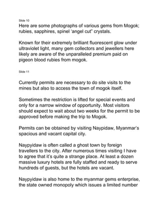 Slide 10
Here are some photographs of various gems from Mogok;
rubies, sapphires, spinel ‘angel cut” crystals.
Known for their extremely brilliant fluorescent glow under
ultraviolet light, many gem collectors and jewellers here
likely are aware of the unparalleled premium paid on
pigeon blood rubies from mogok.
Slide 11
Currently permits are necessary to do site visits to the
mines but also to access the town of mogok itself.
Sometimes the restriction is lifted for special events and
only for a narrow window of opportunity. Most visitors
should expect to wait about two weeks for the permit to be
approved before making the trip to Mogok.
Permits can be obtained by visiting Naypidaw, Myanmar’s
spacious and vacant capital city.
Naypyidaw is often called a ghost town by foreign
travellers to the city. After numerous times visiting I have
to agree that it’s quite a strange place. At least a dozen
massive luxury hotels are fully staffed and ready to serve
hundreds of guests, but the hotels are vacant.
Naypyidaw is also home to the myanmar gems enterprise,
the state owned monopoly which issues a limited number
 