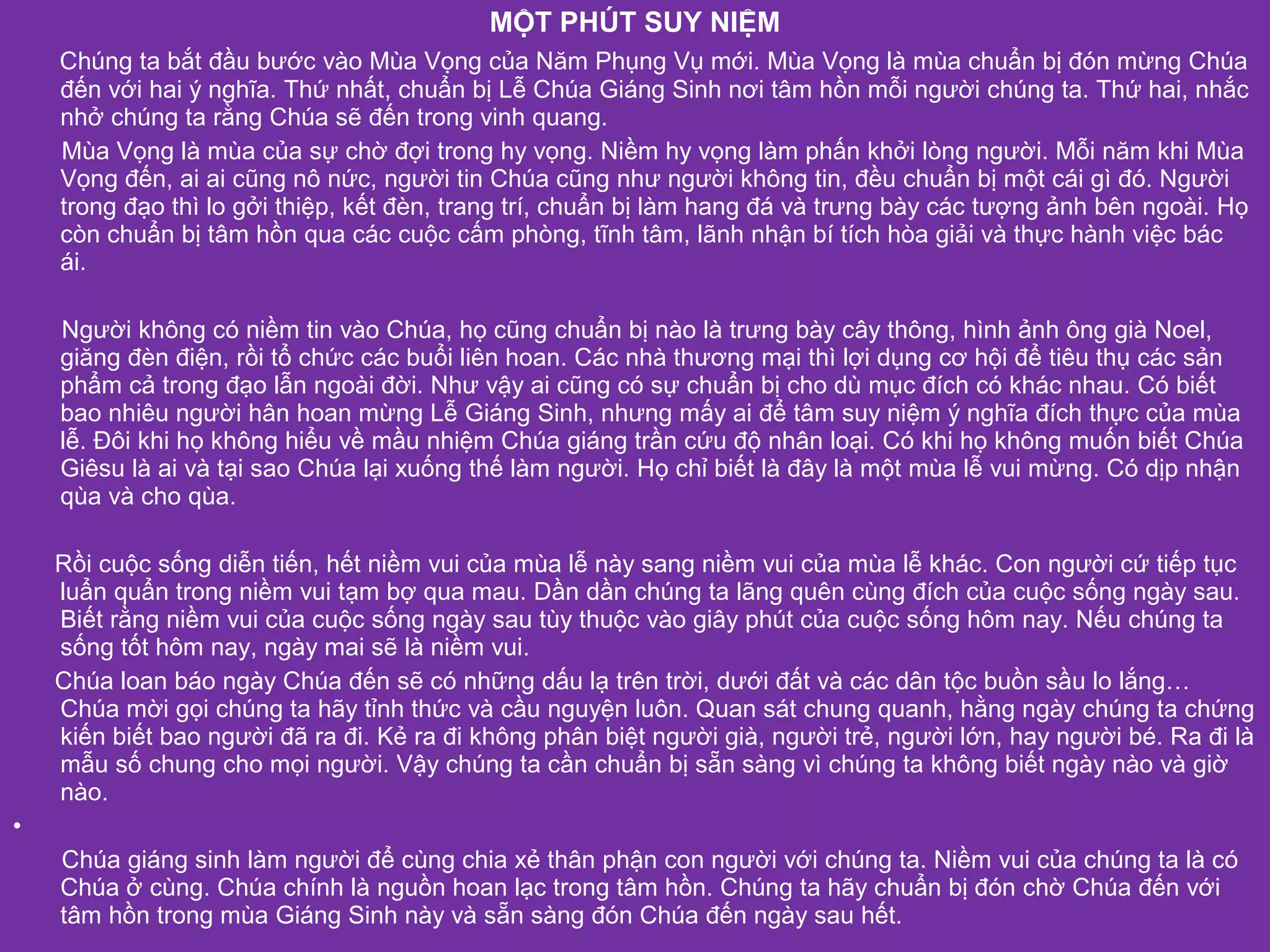 MỘT PHÚT SUY NIỆM
    Chúng ta bắt đầu bước vào Mùa Vọng của Năm Phụng Vụ mới. Mùa Vọng là mùa chuẩn bị đón mừng Chúa
    đến với hai ý nghĩa. Thứ nhất, chuẩn bị Lễ Chúa Giáng Sinh nơi tâm hồn mỗi người chúng ta. Thứ hai, nhắc
    nhở chúng ta rằng Chúa sẽ đến trong vinh quang.
    Mùa Vọng là mùa của sự chờ đợi trong hy vọng. Niềm hy vọng làm phấn khởi lòng người. Mỗi năm khi Mùa
    Vọng đến, ai ai cũng nô nức, người tin Chúa cũng như người không tin, đều chuẩn bị một cái gì đó. Người
    trong đạo thì lo gởi thiệp, kết đèn, trang trí, chuẩn bị làm hang đá và trưng bày các tượng ảnh bên ngoài. Họ
    còn chuẩn bị tâm hồn qua các cuộc cấm phòng, tĩnh tâm, lãnh nhận bí tích hòa giải và thực hành việc bác
    ái.

    Người không có niềm tin vào Chúa, họ cũng chuẩn bị nào là trưng bày cây thông, hình ảnh ông già Noel,
    giăng đèn điện, rồi tổ chức các buổi liên hoan. Các nhà thương mại thì lợi dụng cơ hội để tiêu thụ các sản
    phẩm cả trong đạo lẫn ngoài đời. Như vậy ai cũng có sự chuẩn bị cho dù mục đích có khác nhau. Có biết
    bao nhiêu người hân hoan mừng Lễ Giáng Sinh, nhưng mấy ai để tâm suy niệm ý nghĩa đích thực của mùa
    lễ. Đôi khi họ không hiểu về mầu nhiệm Chúa giáng trần cứu độ nhân loại. Có khi họ không muốn biết Chúa
    Giêsu là ai và tại sao Chúa lại xuống thế làm người. Họ chỉ biết là đây là một mùa lễ vui mừng. Có dịp nhận
    qùa và cho qùa.

    Rồi cuộc sống diễn tiến, hết niềm vui của mùa lễ này sang niềm vui của mùa lễ khác. Con người cứ tiếp tục
    luẩn quẩn trong niềm vui tạm bợ qua mau. Dần dần chúng ta lãng quên cùng đích của cuộc sống ngày sau.
    Biết rằng niềm vui của cuộc sống ngày sau tùy thuộc vào giây phút của cuộc sống hôm nay. Nếu chúng ta
    sống tốt hôm nay, ngày mai sẽ là niềm vui.
    Chúa loan báo ngày Chúa đến sẽ có những dấu lạ trên trời, dưới đất và các dân tộc buồn sầu lo lắng…
    Chúa mời gọi chúng ta hãy tỉnh thức và cầu nguyện luôn. Quan sát chung quanh, hằng ngày chúng ta chứng
    kiến biết bao người đã ra đi. Kẻ ra đi không phân biệt người già, người trẻ, người lớn, hay người bé. Ra đi là
    mẫu số chung cho mọi người. Vậy chúng ta cần chuẩn bị sẵn sàng vì chúng ta không biết ngày nào và giờ
    nào.
•
    Chúa giáng sinh làm người để cùng chia xẻ thân phận con người với chúng ta. Niềm vui của chúng ta là có
    Chúa ở cùng. Chúa chính là nguồn hoan lạc trong tâm hồn. Chúng ta hãy chuẩn bị đón chờ Chúa đến với
    tâm hồn trong mùa Giáng Sinh này và sẵn sàng đón Chúa đến ngày sau hết.
 