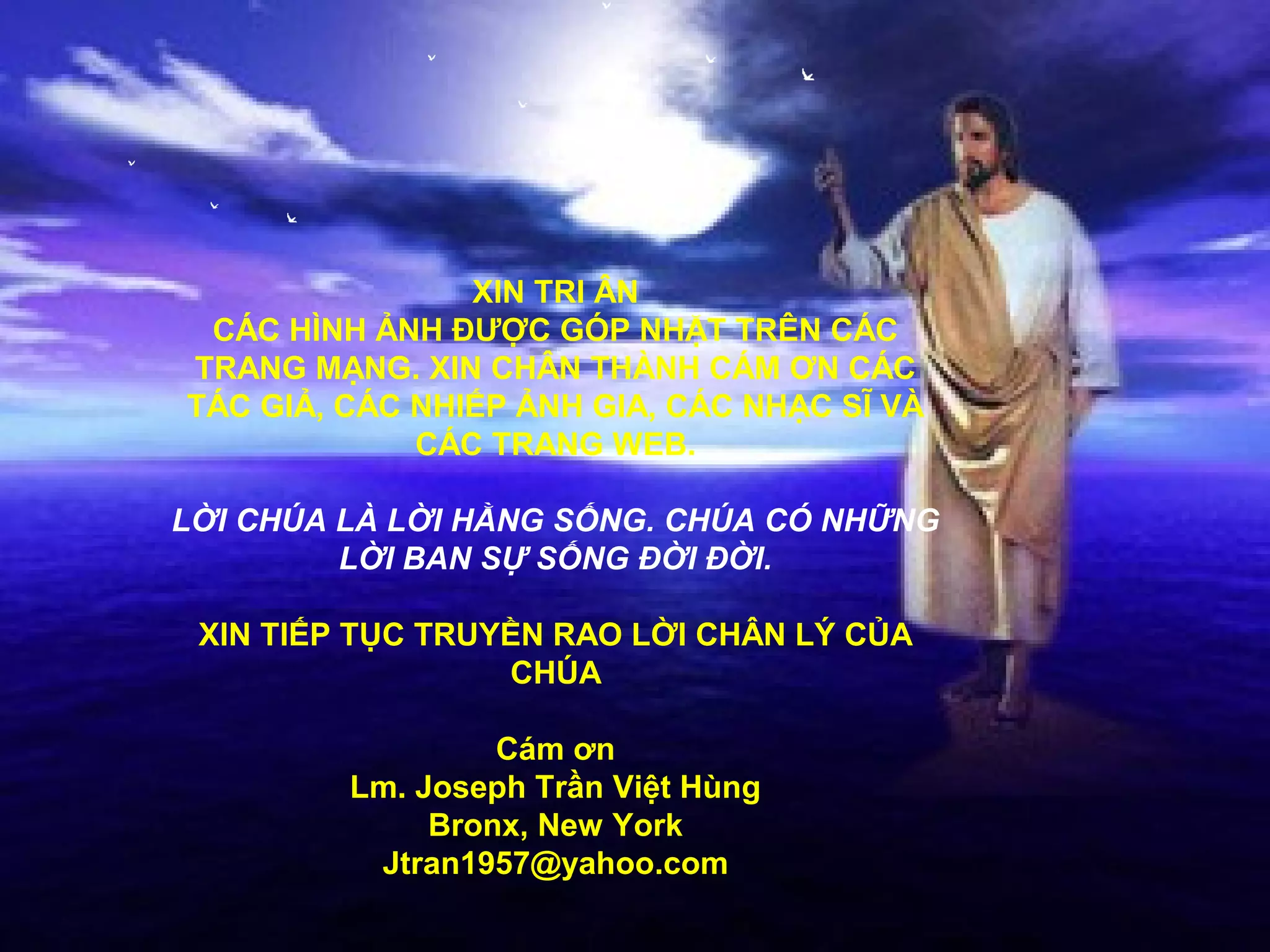 XIN TRI ÂN
 CÁC HÌNH ẢNH ĐƯỢC GÓP NHẶT TRÊN CÁC
TRANG MẠNG. XIN CHÂN THÀNH CÁM ƠN CÁC
TÁC GIẢ, CÁC NHIẾP ẢNH GIA, CÁC NHẠC SĨ VÀ
             CÁC TRANG WEB.

LỜI CHÚA LÀ LỜI HẰNG SỐNG. CHÚA CÓ NHỮNG
         LỜI BAN SỰ SỐNG ĐỜI ĐỜI.

 XIN TIẾP TỤC TRUYỀN RAO LỜI CHÂN LÝ CỦA
                  CHÚA

                  Cám ơn
         Lm. Joseph Trần Việt Hùng
              Bronx, New York
          Jtran1957@yahoo.com
 