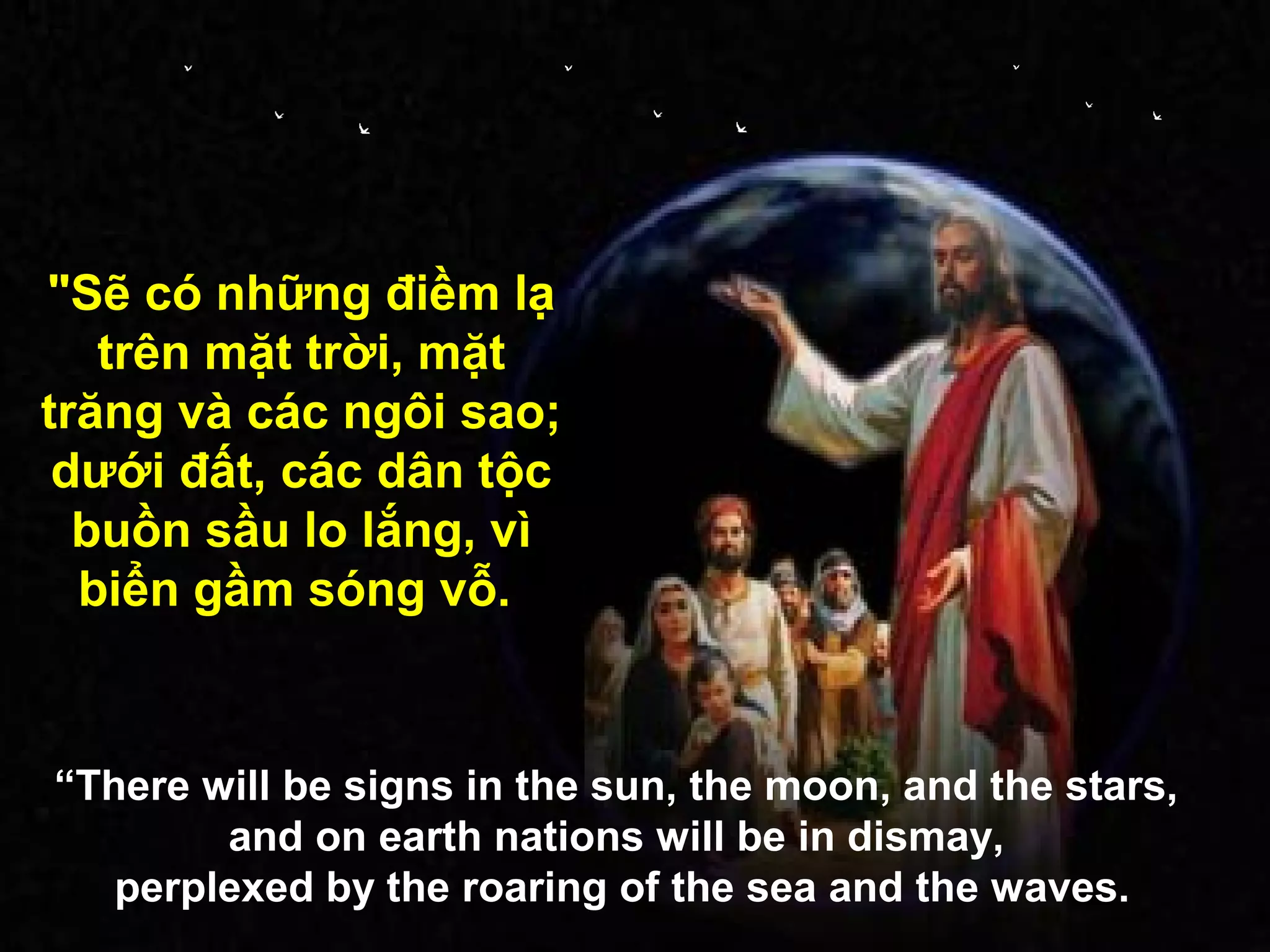 "Sẽ có những điềm lạ
   trên mặt trời, mặt
trăng và các ngôi sao;
 dưới đất, các dân tộc
  buồn sầu lo lắng, vì
  biển gầm sóng vỗ.


“There will be signs in the sun, the moon, and the stars,
        and on earth nations will be in dismay,
   perplexed by the roaring of the sea and the waves.
 
