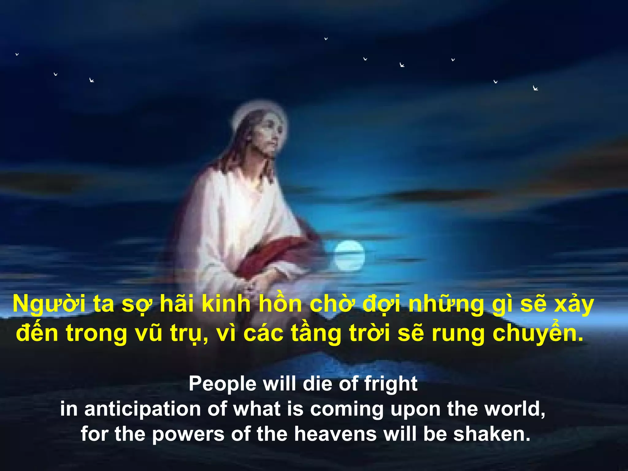 Người ta sợ hãi kinh hồn chờ đợi những gì sẽ xảy
đến trong vũ trụ, vì các tầng trời sẽ rung chuyển.

                  People will die of fright
    in anticipation of what is coming upon the world,
      for the powers of the heavens will be shaken.
 