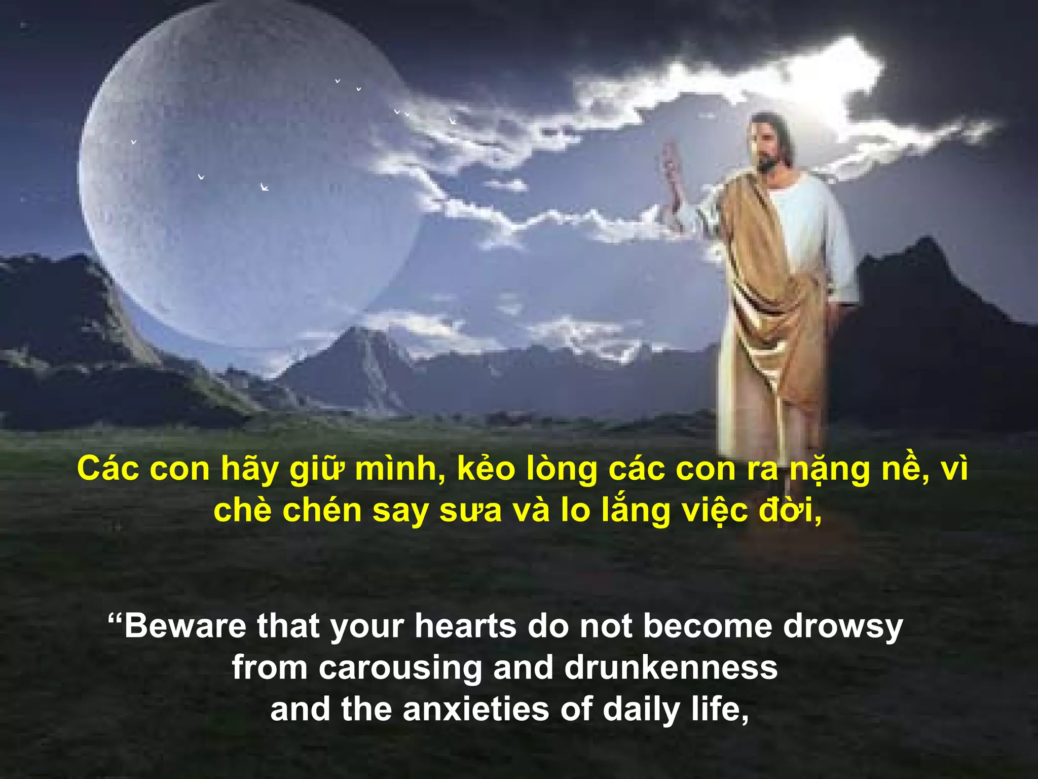 Các con hãy giữ mình, kẻo lòng các con ra nặng nề, vì
       chè chén say sưa và lo lắng việc đời,


 “Beware that your hearts do not become drowsy
       from carousing and drunkenness
          and the anxieties of daily life,
 