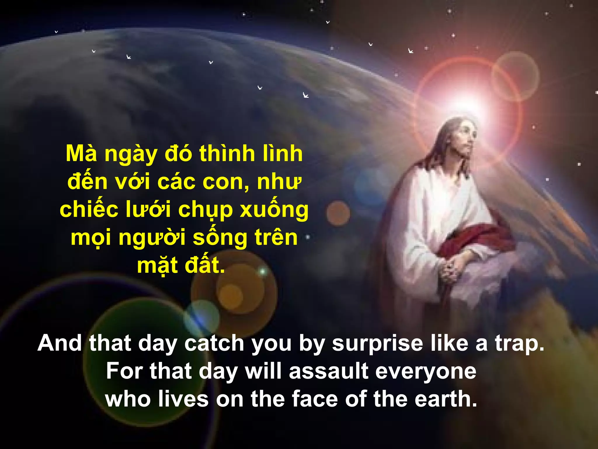 Mà ngày đó thình lình
   đến với các con, như
  chiếc lưới chụp xuống
   mọi người sống trên
         mặt đất.


And that day catch you .by surprise like a trap.
      For that day will assault everyone
      who lives on the face of the earth.
 