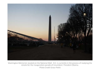 Washington Memorial, located on the National Mall. D.C. is currently in the process of readying the
             streets for the inauguration parade of incumbent President Obama.
                                   Photo Credit Grace Pettit
 