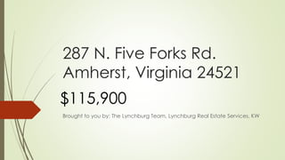 287 N. Five Forks Rd.
Amherst, Virginia 24521
Brought to you by: The Lynchburg Team, Lynchburg Real Estate Services, KW
$115,900
 