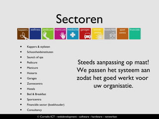 Sectoren
• Kappers & stylisten
• Schoonheidsinstituten
• Sauna’s of spa
• Pedicure
• Manicure
• Huisarts
• Garages
• Zonnecentra
• Hotels
• Bed & Breakfast
• Sportcentra
• Financiële sector (boekhouder)
• Consultancy
© Cornelis ICT - webdevelopment - software - hardware - netwerken
Steeds aanpassing op maat!
We passen het systeem aan
zodat het goed werkt voor
uw organisatie.
 