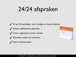 24/24 afspraken
✓24 op 24 bereikbaar voor huidige en nieuwe klanten
✓Minder telefonische afspraken
✓U kan ongestoord verder werken
✓Afspraken buiten de werkuren
✓Snel en betrouwbaar
© Cornelis ICT - webdevelopment - software - hardware - netwerken
 