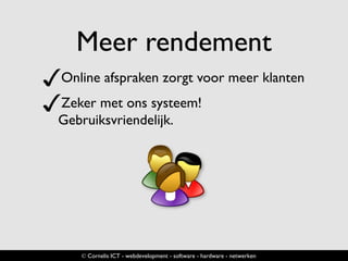 Meer rendement
✓Online afspraken zorgt voor meer klanten
✓Zeker met ons systeem!
Gebruiksvriendelijk.
© Cornelis ICT - webdevelopment - software - hardware - netwerken
 