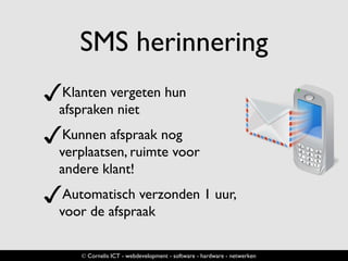 SMS herinnering
✓Klanten vergeten hun
afspraken niet
✓Kunnen afspraak nog
verplaatsen, ruimte voor
andere klant!
✓Automatisch verzonden 1 uur,
voor de afspraak
© Cornelis ICT - webdevelopment - software - hardware - netwerken
 