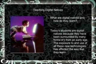 Teaching Digital Natives What are digital natives and how do they learn?  Today's students are digital natives because they have been surrounded by many forms of t from an early age. The exposure to and use of all these new technologies has affected the way that they learn.  