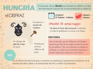 El Carnaval de los Busós fue incluido en 2009 en la lista
del Patrimonio Cultural Intangible de la Humanidad.

el DISFRAZ
Sonajeros o
mazas de
madera

«Maszkot ölt apraja-nagyja»
Se dice al inicio del carnaval, invitando
a toda la población a unirse a la fiesta.

HISTORIA
Un abrigo de
piel de oveja
al revés

Pantalones
anchos
rellenos de
paja

Dice la leyenda, que los habitantes de Mohács
tuvieron que huir de la ciudad cuando los turcos
los invadieron. Tras vivir durante un tiempo en
el bosque se vestían con aterradoras máscaras y
hacían ruidos para ahuyentar a los turcos.

TIP!
En el último día del Carnaval, se quema un ataúd que representa al invierno: es la
manera de decir adiós a la temporada de frío y recibir la primavera.

 