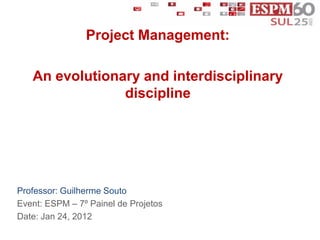 Project Management:

   An evolutionary and interdisciplinary
                discipline




Professor: Guilherme Souto
Event: ESPM – 7º Painel de Projetos
Date: Jan 24, 2012
 