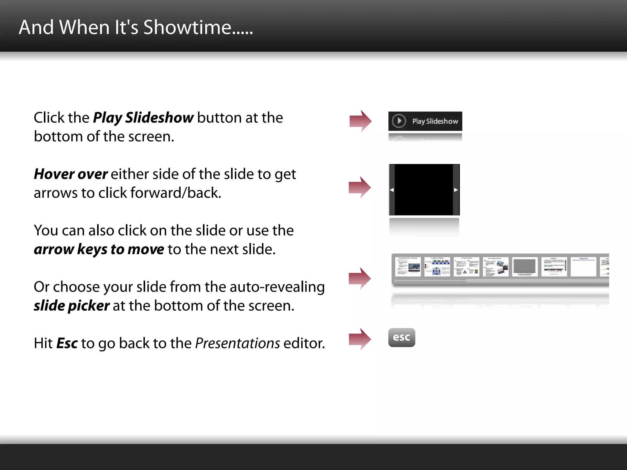 And When It's Showtime.....



 Click the Play Slideshow button at the
 bottom of the screen.

 Hover over either side of the slide to get
 arrows to click forward/back.

 You can also click on the slide or use the
 arrow keys to move to the next slide.

 Or choose your slide from the auto-revealing
 slide picker at the bottom of the screen.
                                                   esc
 Hit Esc to go back to the Presentations editor.
 