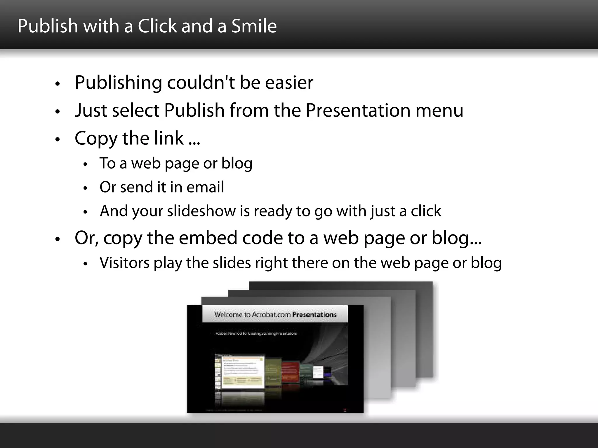 Publish with a Click and a Smile

    • Publishing couldn't be easier
    • Just select Publish from the Presentation menu
    • Copy the link ...
        • To a web page or blog
        • Or send it in email
        • And your slideshow is ready to go with just a click
    • Or, copy the embed code to a web page or blog...
        • Visitors play the slides right there on the web page or blog
 