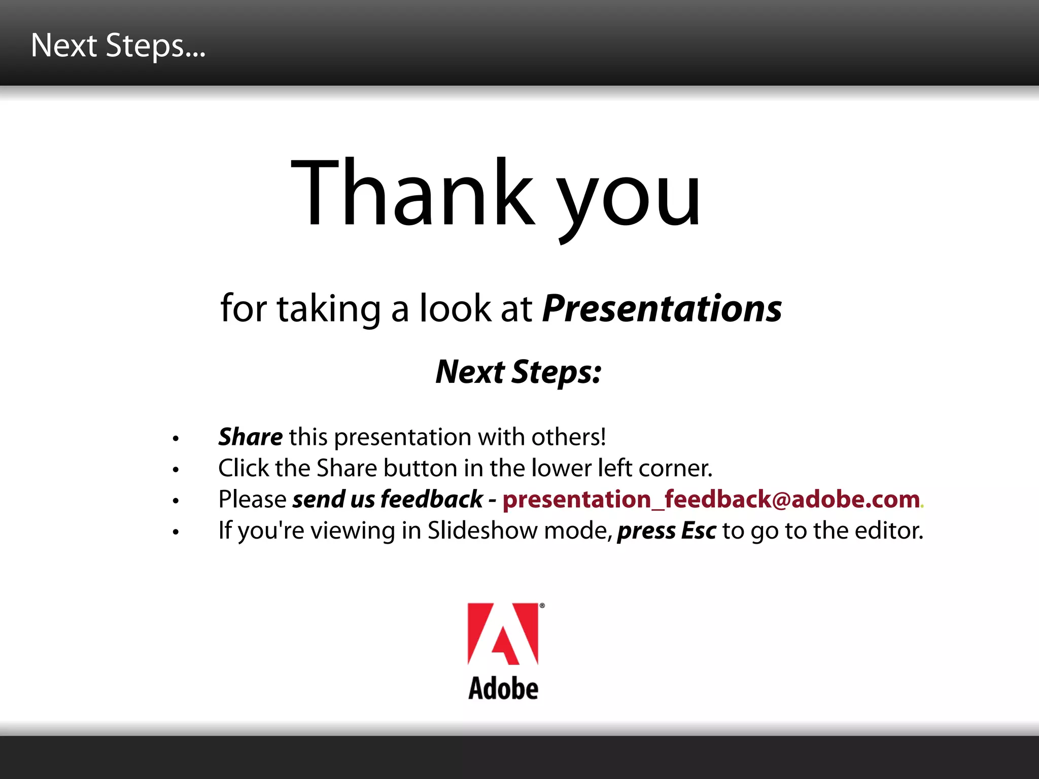 Next Steps...



                      Thank you
                for taking a look at Presentations
                                    Next Steps:
          •     Share this presentation with others!
          •     Click the Share button in the lower left corner.
          •     Please send us feedback - presentation_feedback@adobe.com.
          •     If you're viewing in Slideshow mode, press Esc to go to the editor.
 
