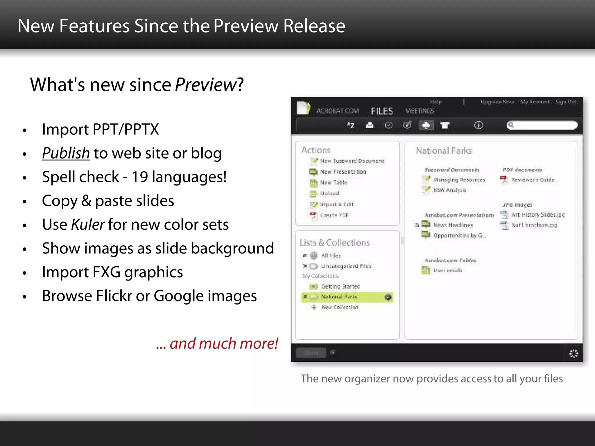 New Features Since the Preview Release

    What's new since Preview?

•    Import PPT/PPTX
•    Publish to web site or blog
•    Spell check - 19 languages!
•    Copy & paste slides
•    Use Kuler for new color sets
•    Show images as slide background
•    Import FXG graphics
•    Browse Flickr or Google images

                    ... and much more!

                                         The new organizer now provides access to all your files
 