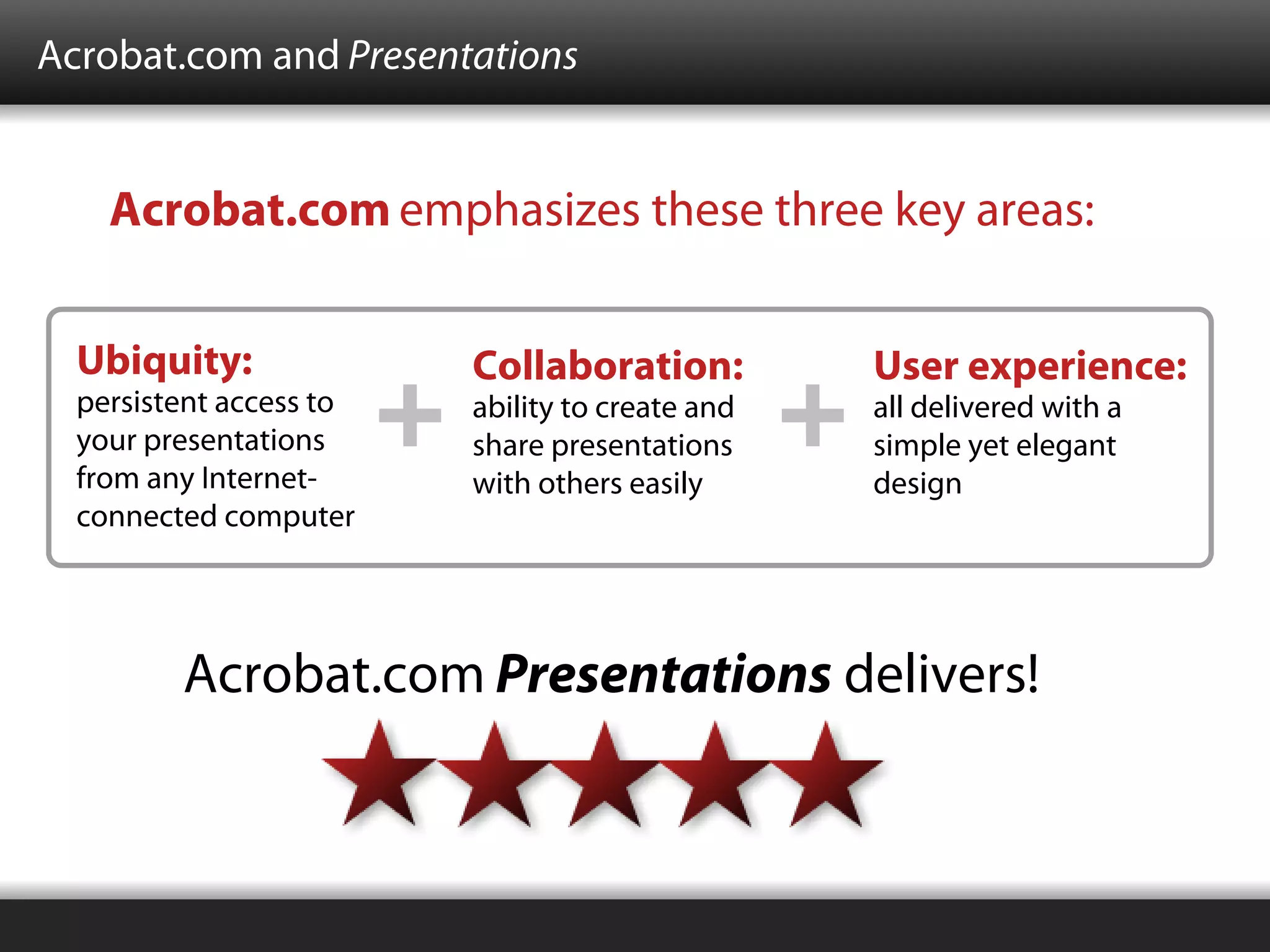 Acrobat.com and Presentations


    Acrobat.com emphasizes these three key areas:


  Ubiquity:              Collaboration:          User experience:
  persistent access to   ability to create and   all delivered with a
  your presentations     share presentations     simple yet elegant
  from any Internet-     with others easily      design
  connected computer




         Acrobat.com Presentations delivers!
 