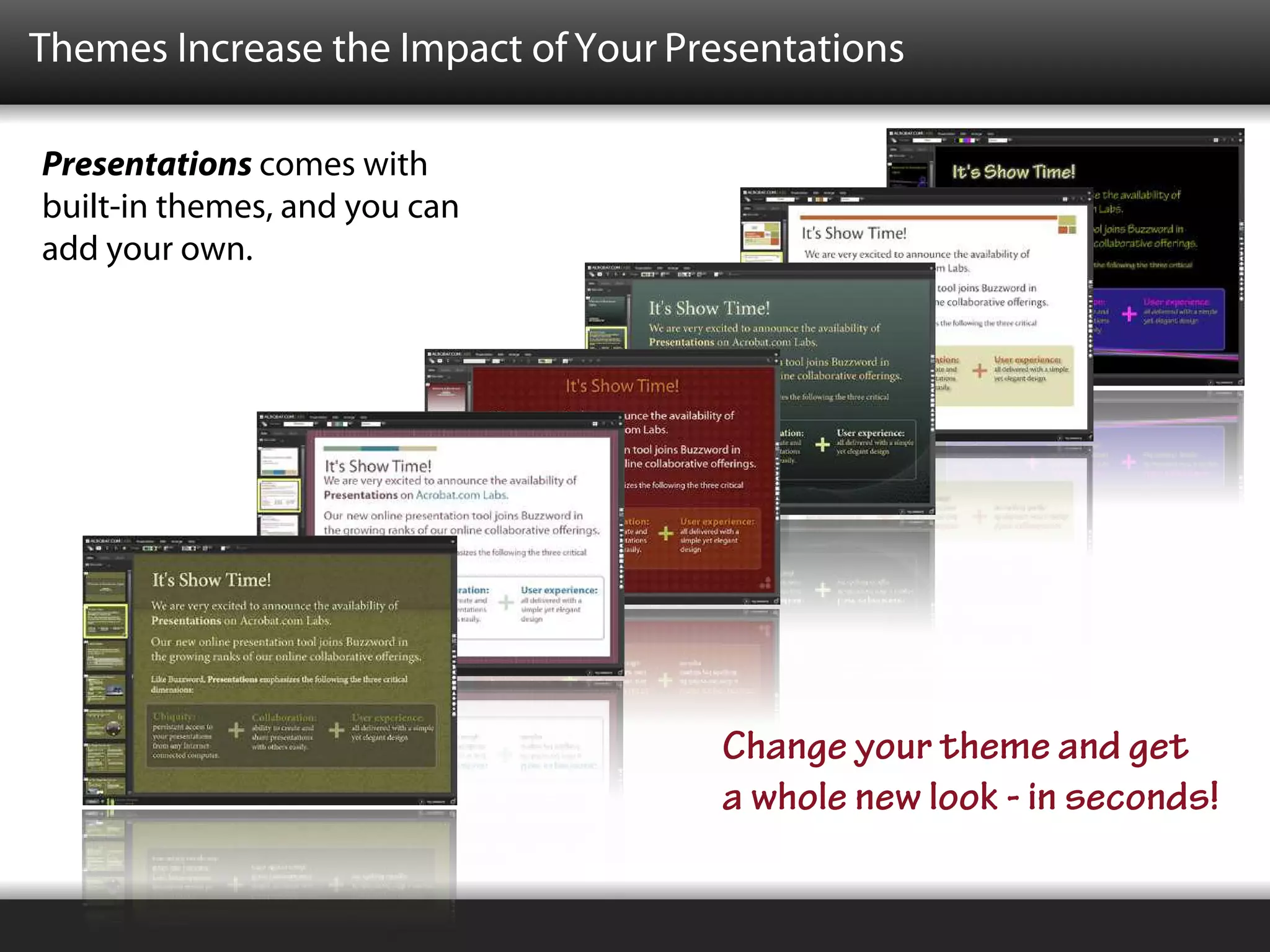 Themes Increase the Impact of Your Presentations

Presentations comes with
built-in themes, and you can
add your own.




                                     Change your theme and get
                                     a whole new look - in seconds!
 
