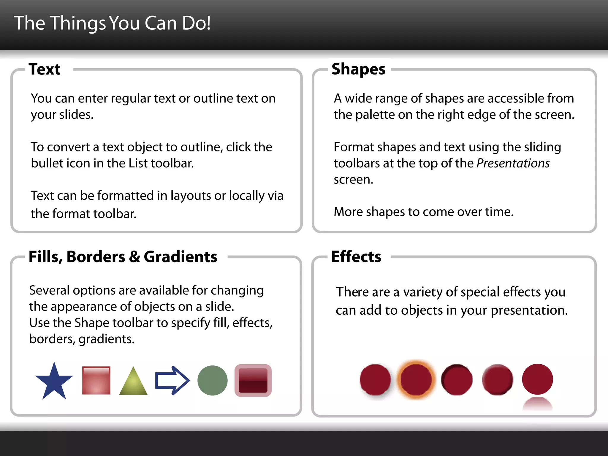 The Things You Can Do!

 Text                                              Shapes
 You can enter regular text or outline text on     A wide range of shapes are accessible from
 your slides.                                      the palette on the right edge of the screen.

 To convert a text object to outline, click the    Format shapes and text using the sliding
 bullet icon in the List toolbar.                  toolbars at the top of the Presentations
                                                   screen.
 Text can be formatted in layouts or locally via
 the format toolbar.                               More shapes to come over time.


 Fills, Borders & Gradients                        Effects
 Several options are available for changing        There are a variety of special effects you
 the appearance of objects on a slide.             can add to objects in your presentation.
 Use the Shape toolbar to specify fill, effects,
 borders, gradients.
 