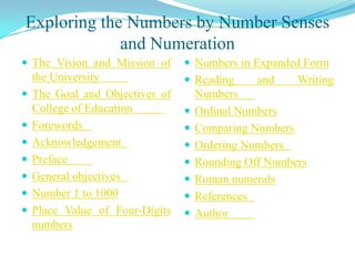 Exploring the Numbers by Number Senses
             and Numeration
 The Vision and Mission of       Numbers in Expanded Form
    the University                Reading      and    Writing
   The Goal and Objectives of       Numbers
    College of Education            Ordinal Numbers
   Forewords                       Comparing Numbers
   Acknowledgement                 Ordering Numbers
   Preface                         Rounding Off Numbers
   General objectives              Roman numerals
   Number 1 to 1000                References
   Place Value of Four-Digits      Author
    numbers
 