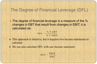 The Degree of Financial Leverage (DFL)

 The degree of financial leverage is a measure of the %
    changes in EBT that result from changes in EBIT, it is
    calculated as:
                                    %     EBT
                          D FL
                                    %     E B IT

   This approach is intuitive, but it requires two income statements to
    calculate
   We can also calculate DFL with one income statement:

                                        E B IT
                             D FL
                                        EBT
 