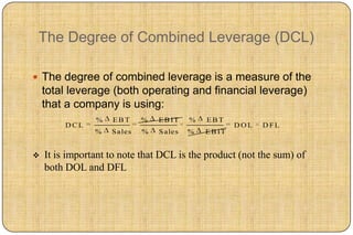 The Degree of Combined Leverage (DCL)

 The degree of combined leverage is a measure of the
    total leverage (both operating and financial leverage)
    that a company is using:
                %   EBT      %   E B IT   %   EBT
         DCL                                           DOL   D FL
                %   S ales   %   S ales   %   E B IT


   It is important to note that DCL is the product (not the sum) of
    both DOL and DFL
 
