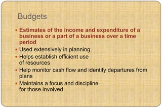 Budgets
 Estimates of the income and expenditure of a
  business or a part of a business over a time
  period
 Used extensively in planning
 Helps establish efficient use
  of resources
 Help monitor cash flow and identify departures from
  plans
 Maintains a focus and discipline
  for those involved
 