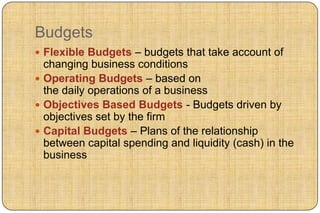 Budgets
 Flexible Budgets – budgets that take account of
  changing business conditions
 Operating Budgets – based on
  the daily operations of a business
 Objectives Based Budgets - Budgets driven by
  objectives set by the firm
 Capital Budgets – Plans of the relationship
  between capital spending and liquidity (cash) in the
  business
 