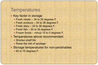 Temperatures
 Key factor in storage
   Fresh meats – 34 to 36 degrees F.
   Fresh produce – 34 to 36 degrees F.
   Fresh dairy – 34 to 36 degrees F.
   Fresh fish – 30 to 34 degrees F.
   Frozen foods – minus 10 to 0 degrees F.
 Temperatures above recommended:
   Shorten shelf life
   Raise the risk of spoilage
 Storage temperatures for non-perishables
   60 to 70 degrees F.
 