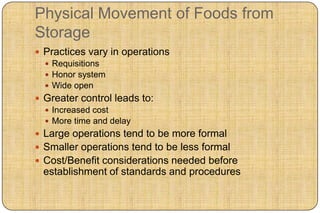 Physical Movement of Foods from
Storage
 Practices vary in operations
   Requisitions
   Honor system
   Wide open
 Greater control leads to:
   Increased cost
   More time and delay
 Large operations tend to be more formal
 Smaller operations tend to be less formal
 Cost/Benefit considerations needed before
 establishment of standards and procedures
 