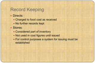 Record Keeping
 Directs:
   Charged to food cost as received
   No further records kept
 Stores:
   Considered part of inventory
   Not used in cost figures until issued
   For control purposes a system for issuing must be
   established
 