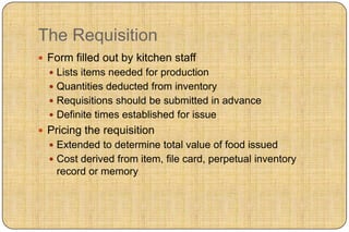 The Requisition
 Form filled out by kitchen staff
   Lists items needed for production
   Quantities deducted from inventory
   Requisitions should be submitted in advance
   Definite times established for issue
 Pricing the requisition
   Extended to determine total value of food issued
   Cost derived from item, file card, perpetual inventory
    record or memory
 