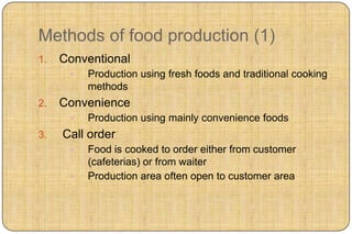 Methods of food production (1)
1.   Conventional
         Production using fresh foods and traditional cooking
          methods
2.   Convenience
         Production using mainly convenience foods
3.   Call order
         Food is cooked to order either from customer
          (cafeterias) or from waiter
         Production area often open to customer area
 