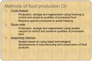 Methods of food production (3)
7.   Cook-freeze
         Production, storage and regeneration using freezing to
          control and preserve qualities of processed food
         Requires special processes to assist freezing
8.   Sous-vide
         Production, storage and regeneration using sealed
          vacuum to control and preserve qualities of processed
          food
9.   Assembly kitchen
         System based on using latest technological
          developments in manufacturing and conservation of food
          products
 