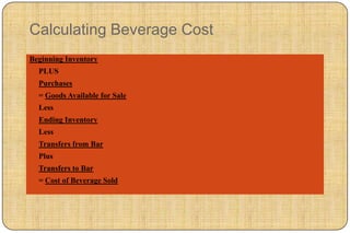 Calculating Beverage Cost
Beginning Inventory
  PLUS
  Purchases
  = Goods Available for Sale
  Less
  Ending Inventory
  Less
  Transfers from Bar
  Plus
  Transfers to Bar
  = Cost of Beverage Sold
 