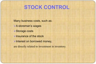STOCK CONTROL

Many business costs, such as:
A storeman‟s wages
Storage costs
Insurance of the stock
Interest on borrowed money,
are directly related to investment in inventory.
 