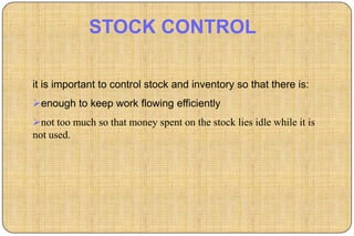 STOCK CONTROL

it is important to control stock and inventory so that there is:
enough to keep work flowing efficiently
not too much so that money spent on the stock lies idle while it is
not used.
 